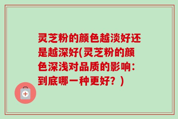 灵芝粉的颜色越淡好还是越深好(灵芝粉的颜色深浅对品质的影响：到底哪一种更好？)