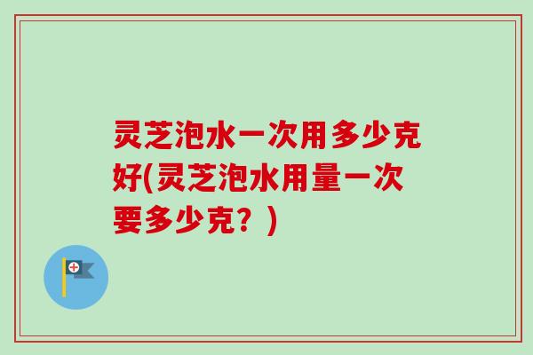 灵芝泡水一次用多少克好(灵芝泡水用量一次要多少克？)