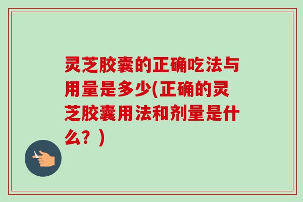 灵芝胶囊的正确吃法与用量是多少(正确的灵芝胶囊用法和剂量是什么？)