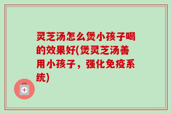 灵芝汤怎么煲小孩子喝的效果好(煲灵芝汤善用小孩子，强化免疫系统)