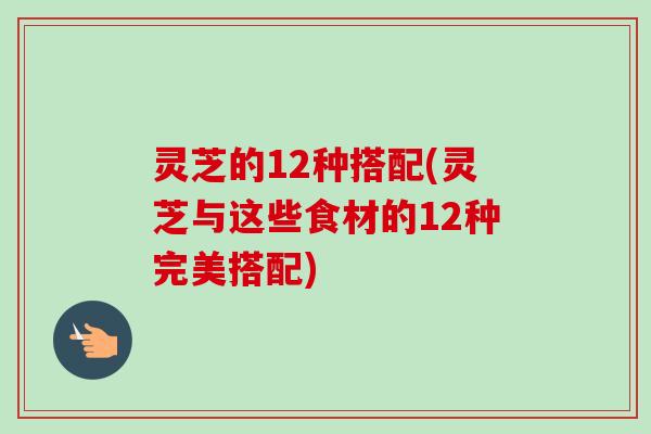 灵芝的12种搭配(灵芝与这些食材的12种完美搭配) 灵芝的12种搭配(灵芝与这些食材的12种完美搭配)