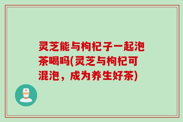 灵芝能与枸杞子一起泡茶喝吗(灵芝与枸杞可混泡，成为养生好茶)