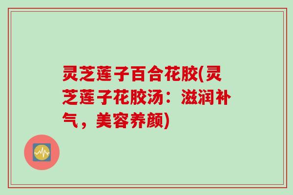 灵芝莲子百合花胶(灵芝莲子花胶汤：滋润补气，美容养颜)