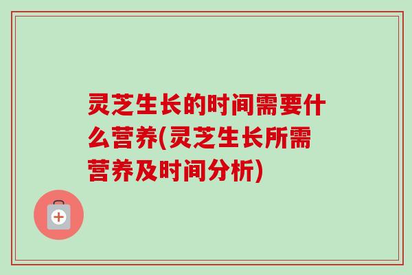 灵芝生长的时间需要什么营养(灵芝生长所需营养及时间分析)