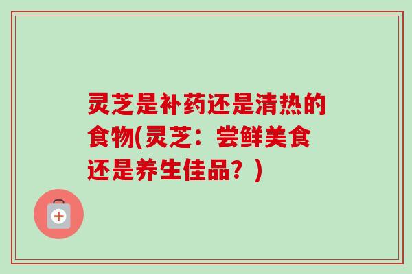 灵芝是补药还是清热的食物(灵芝:尝鲜美食还是养生佳品?) 灵芝是补药还是清热的食物(灵芝:尝鲜美食还是养生佳品?)