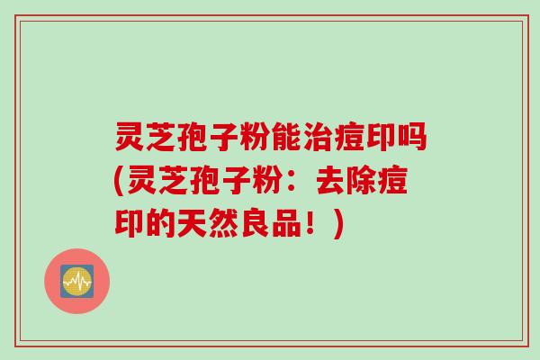 灵芝孢子粉能治痘印吗(灵芝孢子粉：去除痘印的天然良品！)