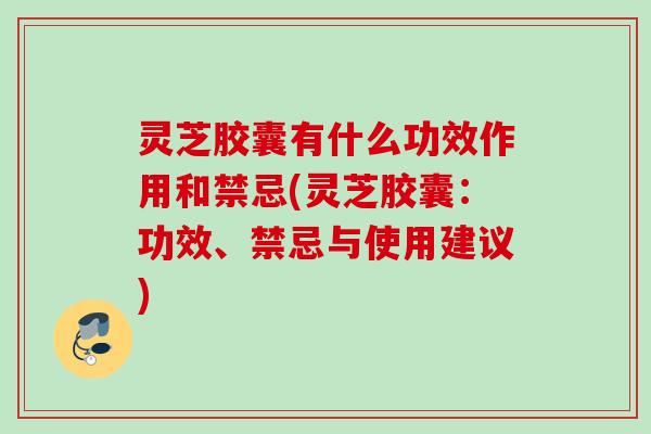 灵芝胶囊有什么功效作用和禁忌(灵芝胶囊：功效、禁忌与使用建议)