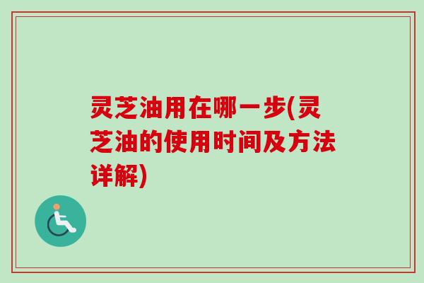 灵芝油用在哪一步(灵芝油的使用时间及方法详解)