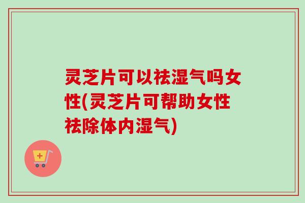 灵芝片可以祛湿气吗女性(灵芝片可帮助女性祛除体内湿气)