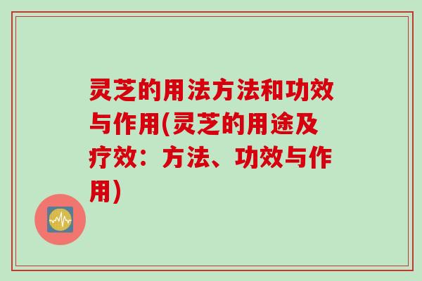 灵芝的用法方法和功效与作用(灵芝的用途及疗效：方法、功效与作用)