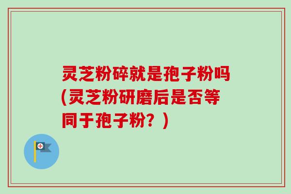 灵芝粉碎就是孢子粉吗(灵芝粉研磨后是否等同于孢子粉？)