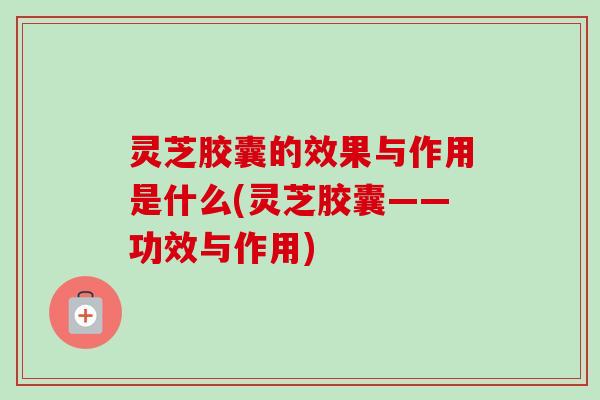 灵芝胶囊的效果与作用是什么(灵芝胶囊——功效与作用)