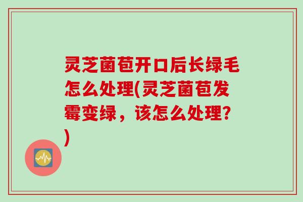 灵芝菌苞开口后长绿毛怎么处理(灵芝菌苞发霉变绿，该怎么处理？)