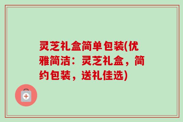 灵芝礼盒简单包装(优雅简洁：灵芝礼盒，简约包装，送礼佳选)