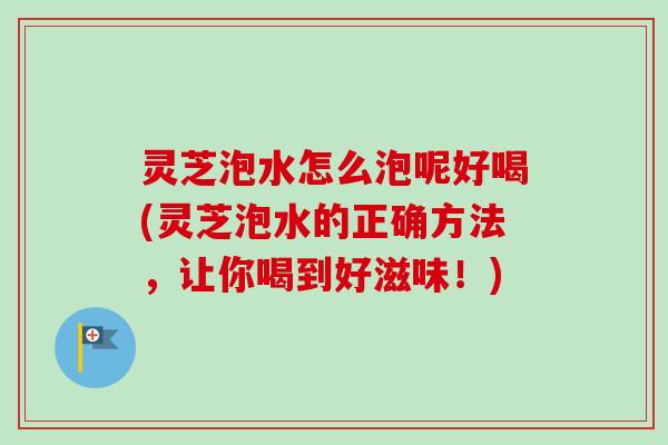 灵芝泡水怎么泡呢好喝(灵芝泡水的正确方法，让你喝到好滋味！)