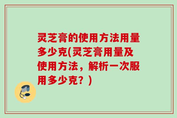 灵芝膏的使用方法用量多少克(灵芝膏用量及使用方法，解析一次服用多少克？)