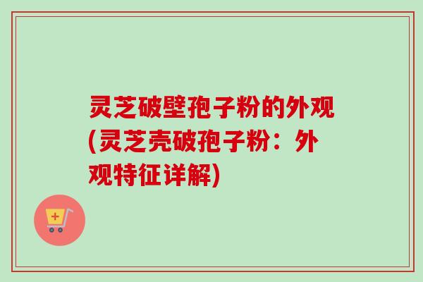 灵芝破壁孢子粉的外观(灵芝壳破孢子粉：外观特征详解)