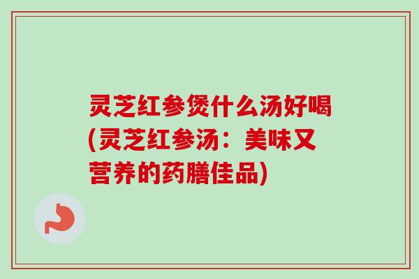 灵芝红参煲什么汤好喝(灵芝红参汤：美味又营养的药膳佳品)