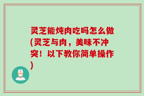 灵芝能炖肉吃吗怎么做(灵芝与肉，美味不冲突！以下教你简单操作)
