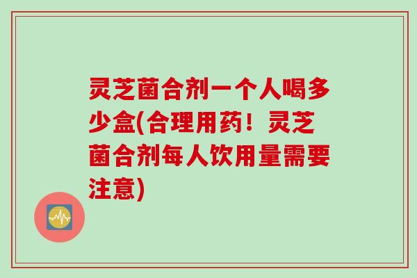 灵芝菌合剂一个人喝多少盒(合理用药！灵芝菌合剂每人饮用量需要注意)