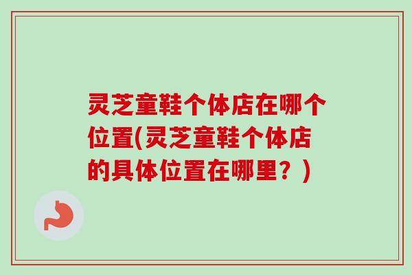 灵芝童鞋个体店在哪个位置(灵芝童鞋个体店的具体位置在哪里？)