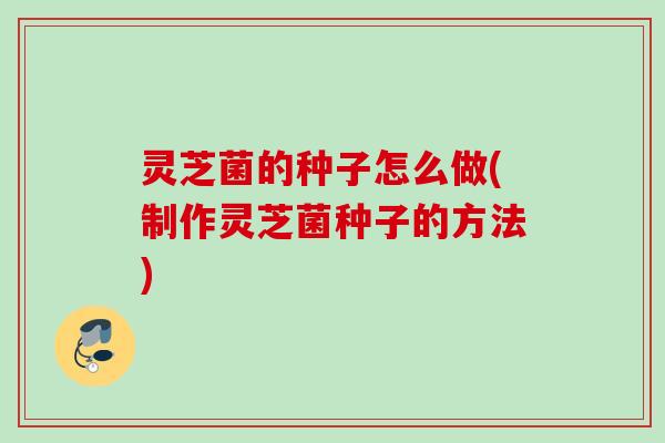 灵芝菌的种子怎么做(制作灵芝菌种子的方法)