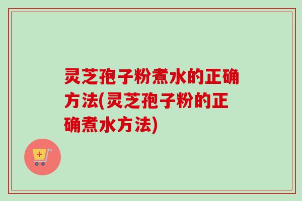 灵芝孢子粉煮水的正确方法(灵芝孢子粉的正确煮水方法)