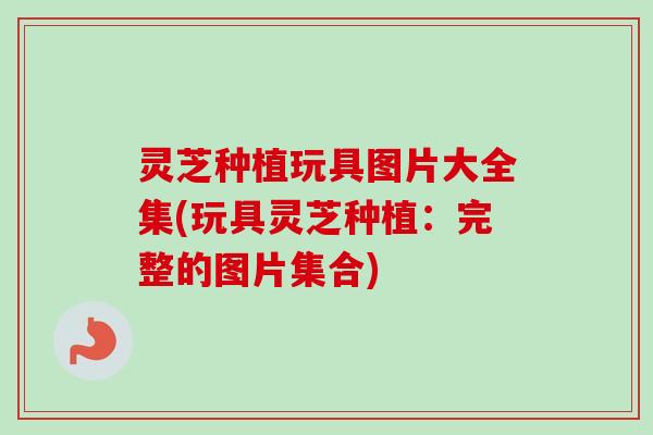 灵芝种植玩具图片大全集(玩具灵芝种植：完整的图片集合)