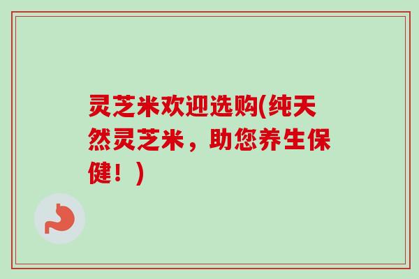 灵芝米欢迎选购(纯天然灵芝米，助您养生保健！)