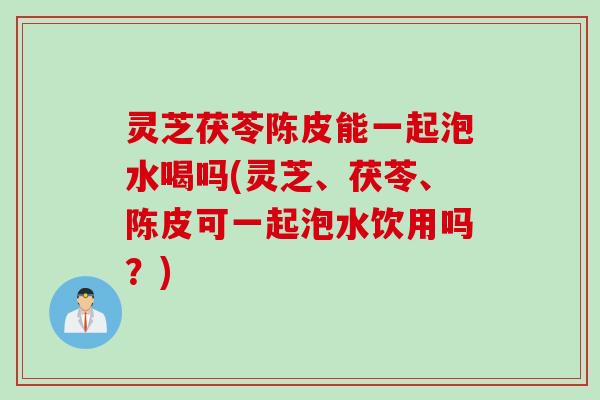 灵芝茯苓陈皮能一起泡水喝吗(灵芝、茯苓、陈皮可一起泡水饮用吗？)