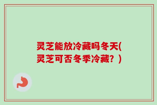 灵芝能放冷藏吗冬天(灵芝可否冬季冷藏？)