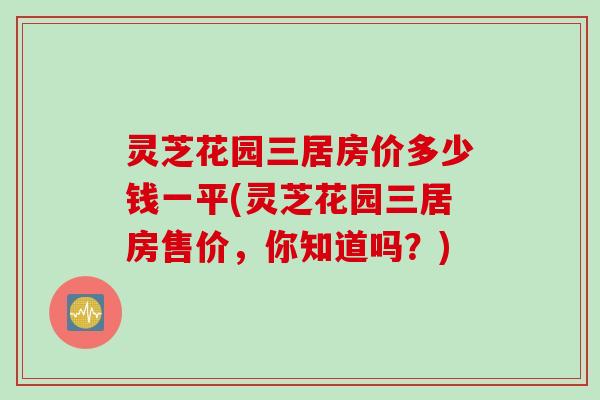 灵芝花园三居房价多少钱一平(灵芝花园三居房售价，你知道吗？)