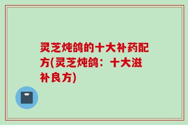 灵芝炖鸽的十大补药配方(灵芝炖鸽:十大滋补良方) 灵芝炖鸽的十大补药配方(灵芝炖鸽:十大滋补良方)