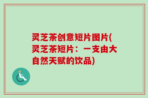 灵芝茶创意短片图片(灵芝茶短片：一支由大自然天赋的饮品)