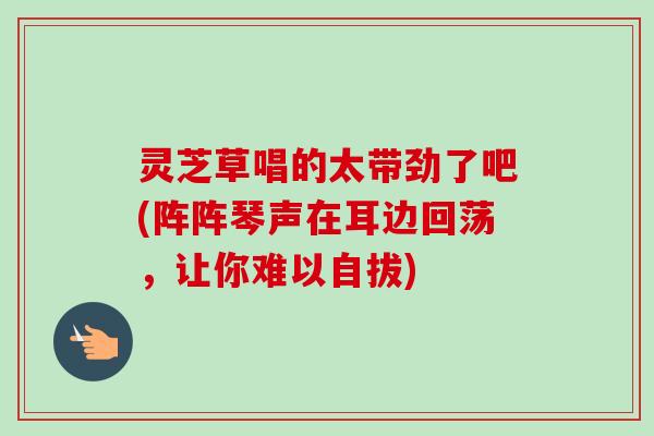 灵芝草唱的太带劲了吧(阵阵琴声在耳边回荡，让你难以自拔)