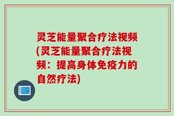 灵芝能量聚合疗法视频(灵芝能量聚合疗法视频：提高身体免疫力的自然疗法)