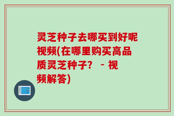 灵芝种子去哪买到好呢视频(在哪里购买高品质灵芝种子? - 视频解答) 灵芝种子去哪买到好呢视频(在哪里购买高品质灵芝种子? - 视频解答)