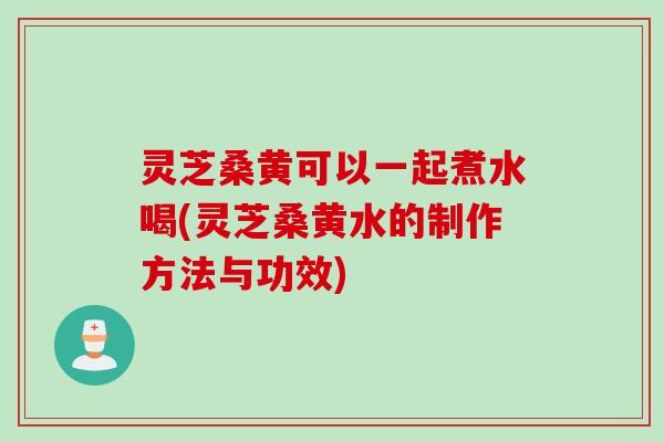 灵芝桑黄可以一起煮水喝(灵芝桑黄水的制作方法与功效)