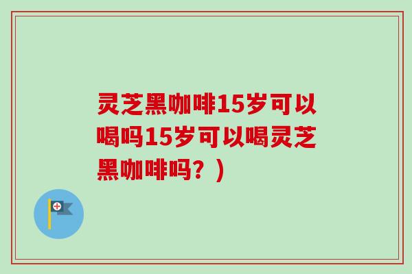 灵芝黑咖啡15岁可以喝吗15岁可以喝灵芝黑咖啡吗?) 灵芝黑咖啡15岁可以喝吗15岁可以喝灵芝黑咖啡吗?)