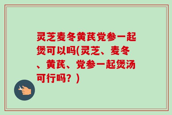 灵芝麦冬黄芪党参一起煲可以吗(灵芝、麦冬、黄芪、党参一起煲汤可行吗？)