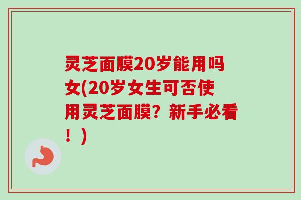 灵芝面膜20岁能用吗女(20岁女生可否使用灵芝面膜？新手必看！)