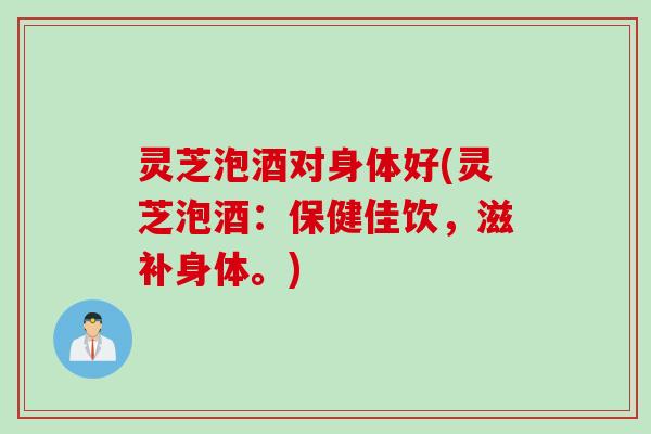 灵芝泡酒对身体好(灵芝泡酒：保健佳饮，滋补身体。)