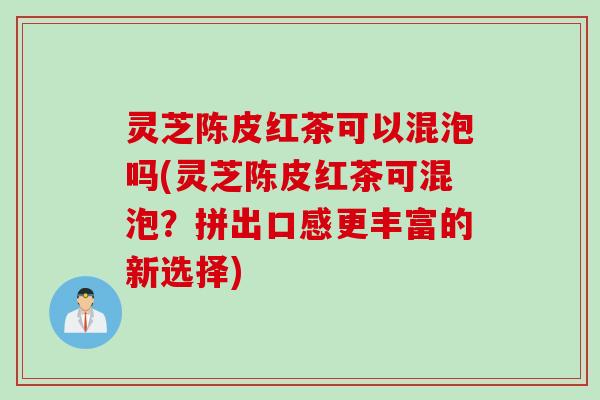 灵芝陈皮红茶可以混泡吗(灵芝陈皮红茶可混泡？拼出口感更丰富的新选择)