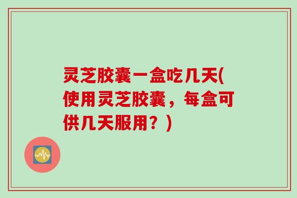 灵芝胶囊一盒吃几天(使用灵芝胶囊，每盒可供几天服用？)