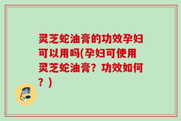 灵芝蛇油膏的功效孕妇可以用吗(孕妇可使用灵芝蛇油膏？功效如何？)