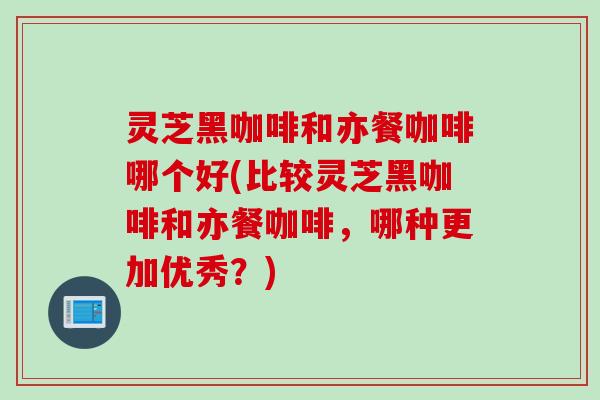 灵芝黑咖啡和亦餐咖啡哪个好(比较灵芝黑咖啡和亦餐咖啡，哪种更加优秀？)