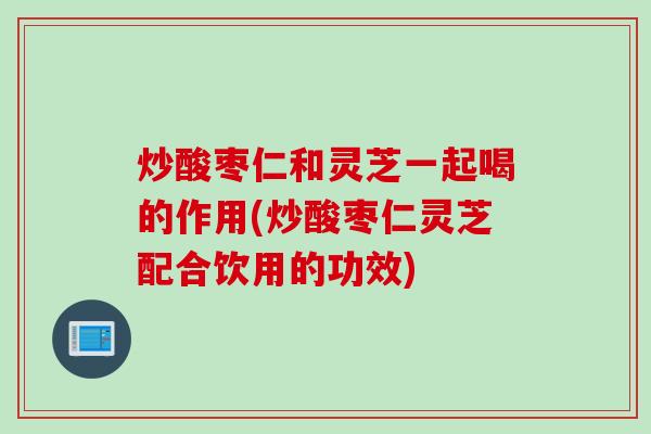 炒酸枣仁和灵芝一起喝的作用(炒酸枣仁灵芝配合饮用的功效) 炒酸枣仁和灵芝一起喝的作用(炒酸枣仁灵芝配合饮用的功效)