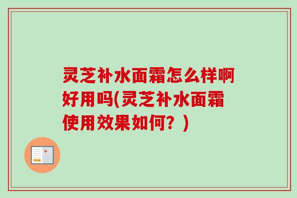 灵芝补水面霜怎么样啊好用吗(灵芝补水面霜使用效果如何？)