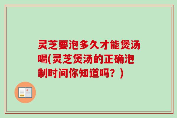灵芝要泡多久才能煲汤喝(灵芝煲汤的正确泡制时间你知道吗？)