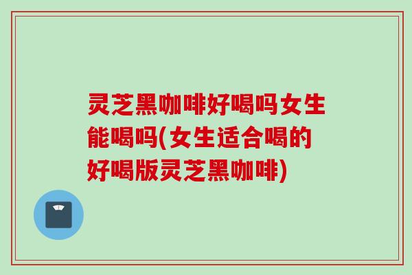 灵芝黑咖啡好喝吗女生能喝吗(女生适合喝的好喝版灵芝黑咖啡)